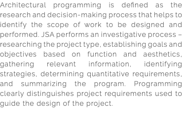 Architectural programming is defined as the research and decision-making process that helps to identify the scope of work to be designed and performed. JSA performs an investigative process – researching the project type, establishing goals and objectives based on function and aesthetics, gathering relevant information, identifying strategies, determining quantitative requirements, and summarizing the program. Programming clearly distinguishes project requirements used to guide the design of the project. 