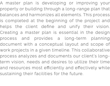 A master plan is developing or improving your property or building through a long-range plan that balances and harmonizes all elements. This process is completed at the beginning of the project and helps the client define and unify their vision. Creating a master plan is essential in the design process and provides a long-term planning document with a conceptual layout and scope of work projects in a given timeline. This collaborative process analyzes and documents our client’s long-term vision, needs and desires to utilize their time and resources most efficiently and effectively while sustaining their facilities for the future.