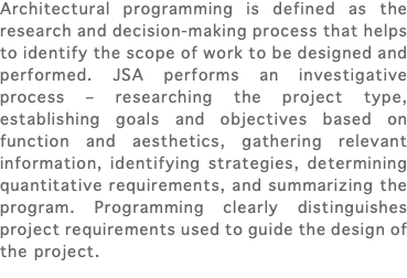 Architectural programming is defined as the research and decision-making process that helps to identify the scope of work to be designed and performed. JSA performs an investigative process – researching the project type, establishing goals and objectives based on function and aesthetics, gathering relevant information, identifying strategies, determining quantitative requirements, and summarizing the program. Programming clearly distinguishes project requirements used to guide the design of the project. 