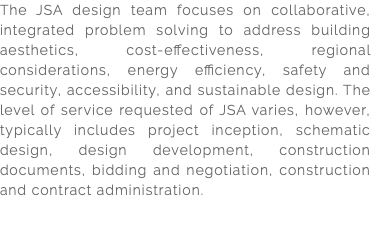 The JSA design team focuses on collaborative, integrated problem solving to address building aesthetics, cost-effectiveness, regional considerations, energy efficiency, safety and security, accessibility, and sustainable design. The level of service requested of JSA varies, however, typically includes project inception, schematic design, design development, construction documents, bidding and negotiation, construction and contract administration. 
