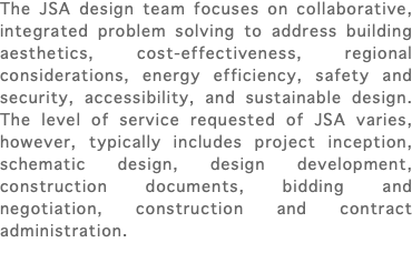 The JSA design team focuses on collaborative, integrated problem solving to address building aesthetics, cost-effectiveness, regional considerations, energy efficiency, safety and security, accessibility, and sustainable design. The level of service requested of JSA varies, however, typically includes project inception, schematic design, design development, construction documents, bidding and negotiation, construction and contract administration. 
