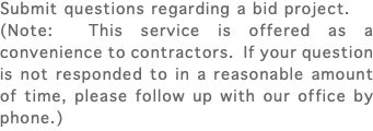 Submit questions regarding a bid project. (Note: This service is offered as a convenience to contractors. If your question is not responded to in a reasonable amount of time, please follow up with our office by phone.)