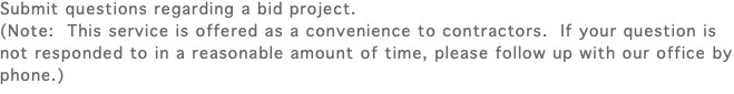 Submit questions regarding a bid project. (Note: This service is offered as a convenience to contractors. If your question is not responded to in a reasonable amount of time, please follow up with our office by phone.)