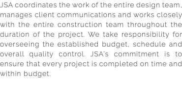 JSA coordinates the work of the entire design team, manages client communications and works closely with the entire construction team throughout the duration of the project. We take responsibility for overseeing the established budget, schedule and overall quality control. JSA’s commitment is to ensure that every project is completed on time and within budget. 