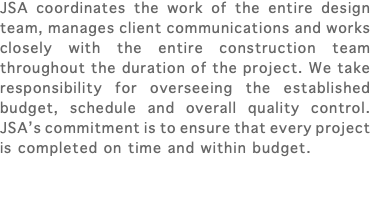 JSA coordinates the work of the entire design team, manages client communications and works closely with the entire construction team throughout the duration of the project. We take responsibility for overseeing the established budget, schedule and overall quality control. JSA’s commitment is to ensure that every project is completed on time and within budget. 