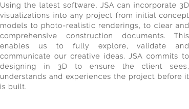 Using the latest software, JSA can incorporate 3D visualizations into any project from initial concept models to photo-realistic renderings, to clear and comprehensive construction documents. This enables us to fully explore, validate and communicate our creative ideas. JSA commits to designing in 3D to ensure the client sees, understands and experiences the project before it is built. 