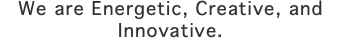 We are Energetic, Creative, and Innovative. 