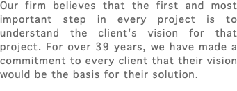 Our firm believes that the first and most important step in every project is to understand the client's vision for that project. For over 39 years, we have made a commitment to every client that their vision would be the basis for their solution.