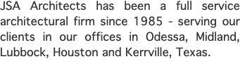 JSA Architects has been a full service architectural firm since 1985 - serving our clients in our offices in Odessa, Midland, Lubbock, Houston and Kerrville, Texas.